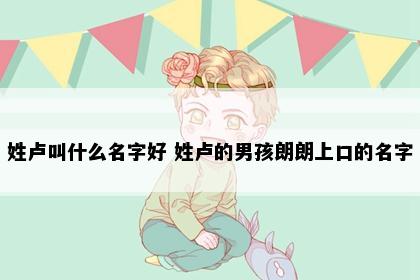 姓卢叫什么名字好 姓卢的男孩朗朗上口的名字