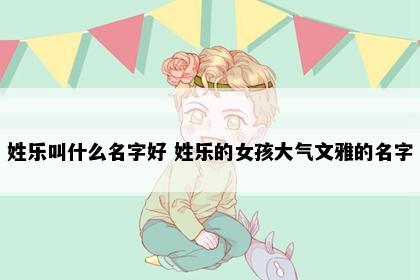 姓乐叫什么名字好 姓乐的女孩大气文雅的名字