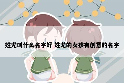 姓尤叫什么名字好 姓尤的女孩有创意的名字